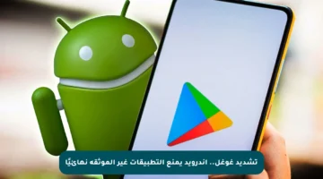 تشديد غوغل.. أندرويد يمنع التطبيقات غير الموثقة نهائيًا